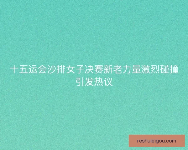 十五运会沙排女子决赛新老力量激烈碰撞引发热议