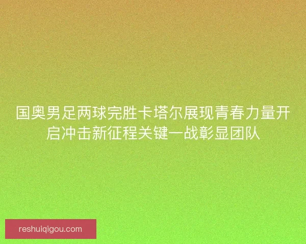 国奥男足两球完胜卡塔尔展现青春力量开启冲击新征程关键一战彰显团队
