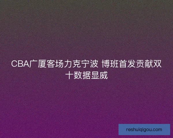 CBA广厦客场力克宁波 博班首发贡献双十数据显威