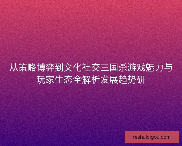 从策略博弈到文化社交三国杀游戏魅力与玩家生态全解析发展趋势研