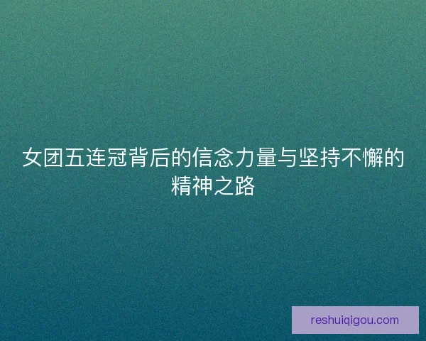 女团五连冠背后的信念力量与坚持不懈的精神之路