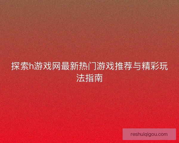 探索h游戏网最新热门游戏推荐与精彩玩法指南