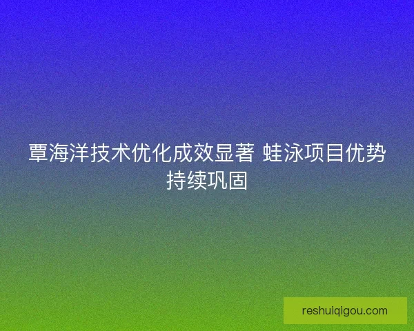 覃海洋技术优化成效显著 蛙泳项目优势持续巩固