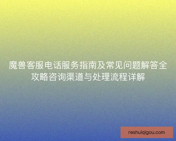 魔兽客服电话服务指南及常见问题解答全攻略咨询渠道与处理流程详解