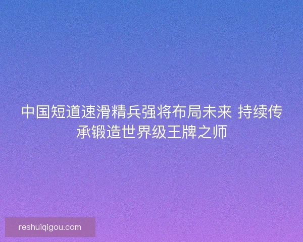 中国短道速滑精兵强将布局未来 持续传承锻造世界级王牌之师
