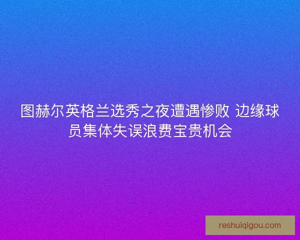 图赫尔英格兰选秀之夜遭遇惨败 边缘球员集体失误浪费宝贵机会