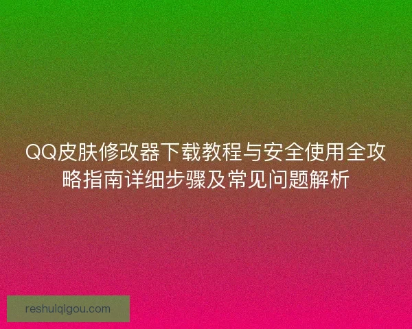 QQ皮肤修改器下载教程与安全使用全攻略指南详细步骤及常见问题解析