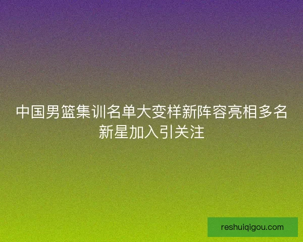中国男篮集训名单大变样新阵容亮相多名新星加入引关注